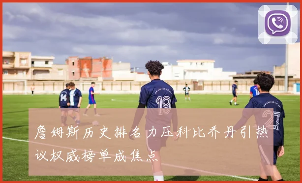 詹姆斯历史排名力压科比乔丹引热议权威榜单成焦点