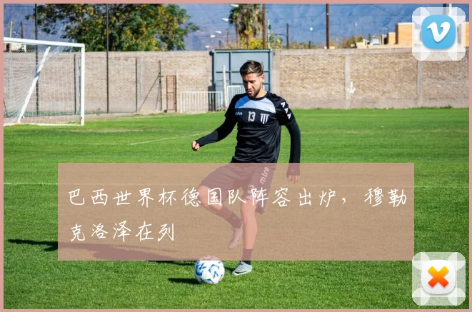 巴西世界杯德国队阵容出炉,穆勒克洛泽在列