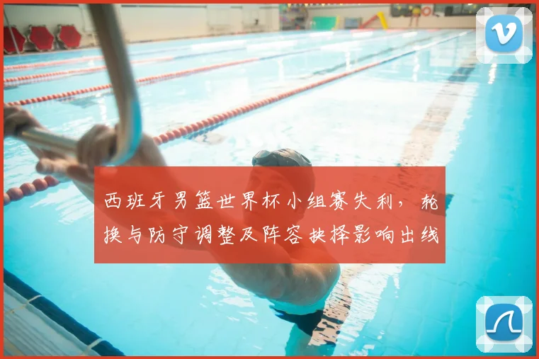 西班牙男篮世界杯小组赛失利，轮换与防守调整及阵容抉择影响出线形势