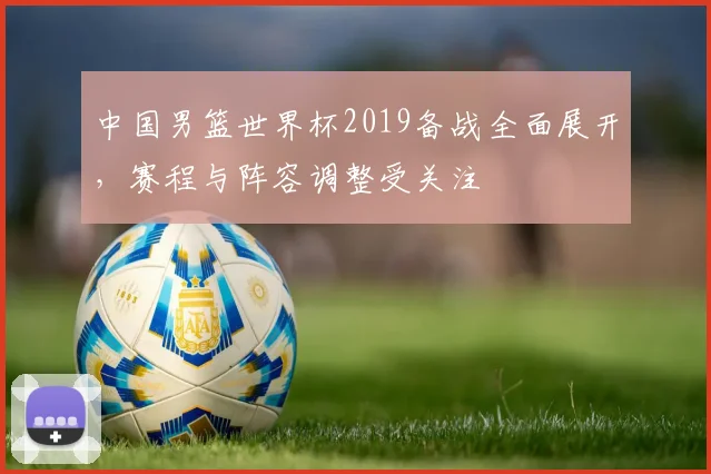 中国男篮世界杯2019备战全面展开，赛程与阵容调整受关注