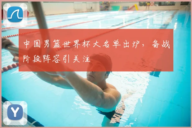 中国男篮世界杯大名单出炉,备战阶段阵容引关注