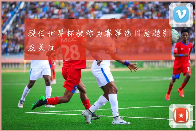 现任世界杯被称为赛事热门话题引发关注