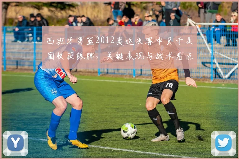西班牙男篮2012奥运决赛中负于美国收获银牌，关键表现与战术看点