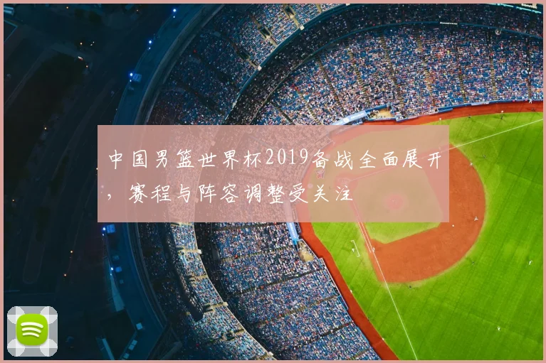 中国男篮世界杯2019备战全面展开,赛程与阵容调整受关注