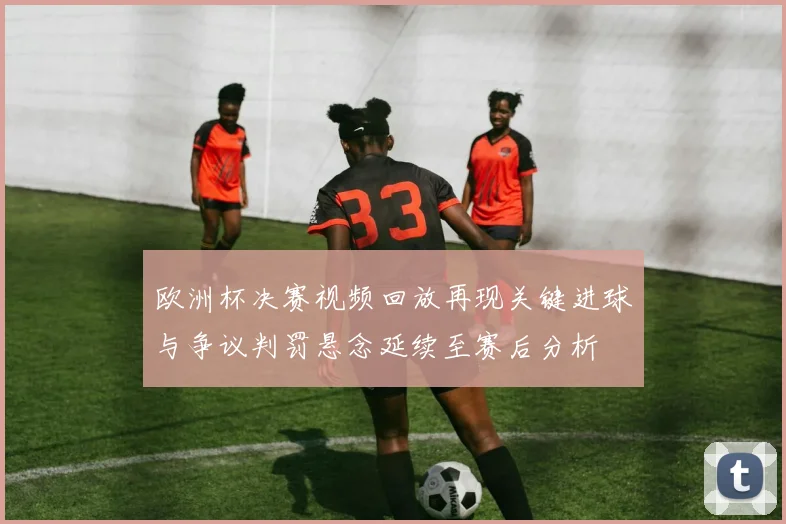 欧洲杯决赛视频回放再现关键进球与争议判罚悬念延续至赛后分析