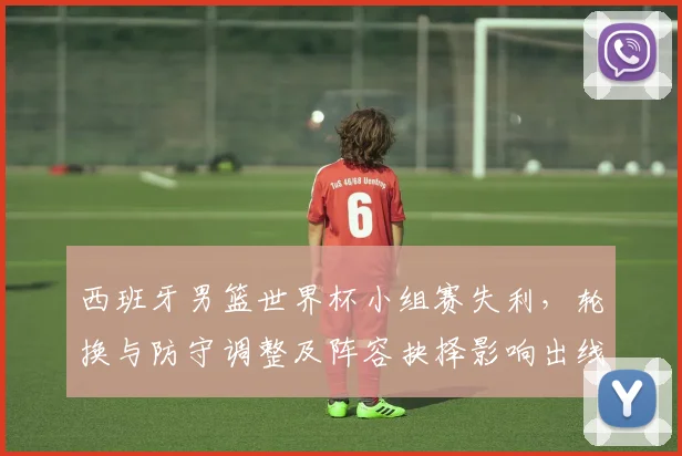 西班牙男篮世界杯小组赛失利，轮换与防守调整及阵容抉择影响出线形势