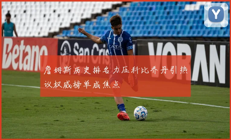 詹姆斯历史排名力压科比乔丹引热议权威榜单成焦点