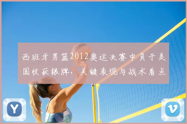 西班牙男篮2012奥运决赛中负于美国收获银牌，关键表现与战术看点