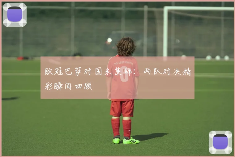 欧冠巴萨对国米集锦：两队对决精彩瞬间回顾