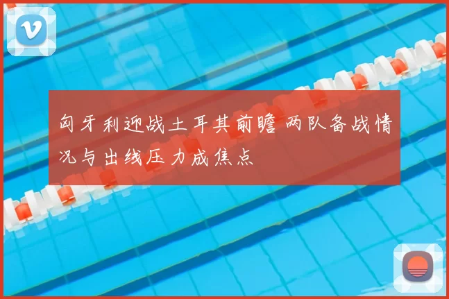 匈牙利迎战土耳其前瞻 两队备战情况与出线压力成焦点