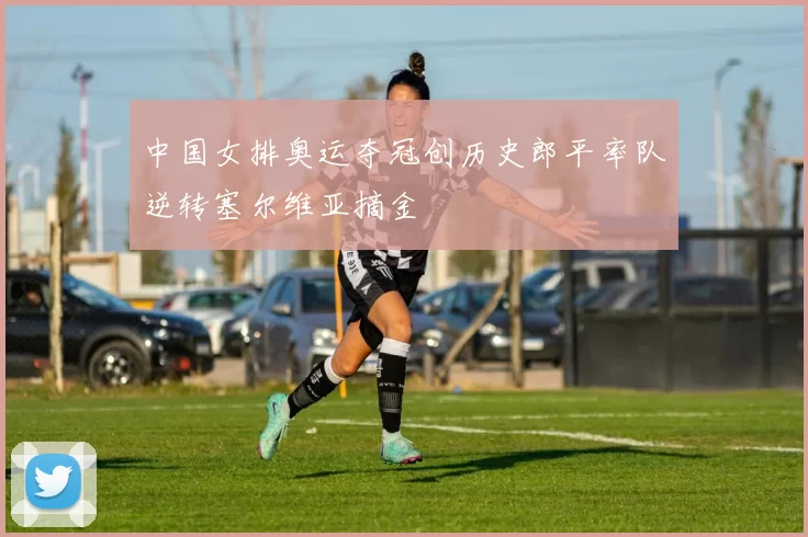 中国女排奥运夺冠创历史郎平率队逆转塞尔维亚摘金