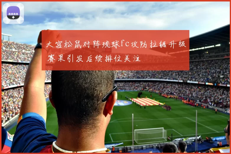 大宫松鼠对阵琉球fc攻防拉锯升级 赛果引发后续排位关注