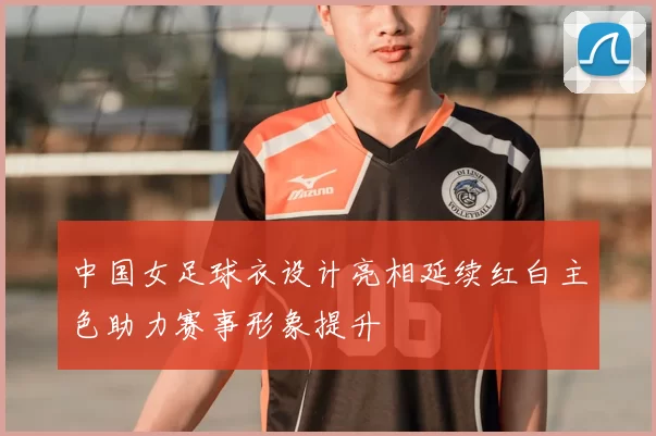 中国女足球衣设计亮相延续红白主色助力赛事形象提升