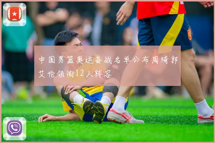 中国男篮奥运备战名单公布周琦郭艾伦领衔12人阵容