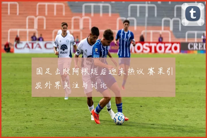 国足击败阿根廷后迎来热议 赛果引发外界关注与讨论