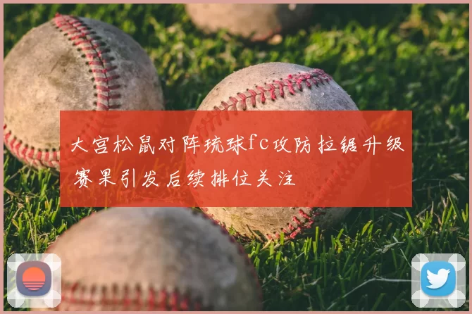 大宫松鼠对阵琉球fc攻防拉锯升级 赛果引发后续排位关注