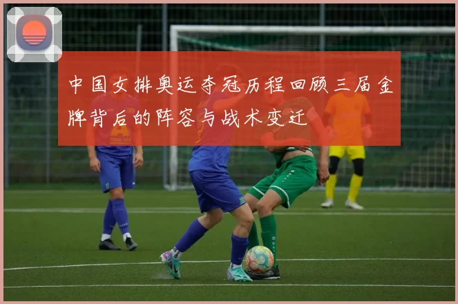 中国女排奥运夺冠历程回顾三届金牌背后的阵容与战术变迁