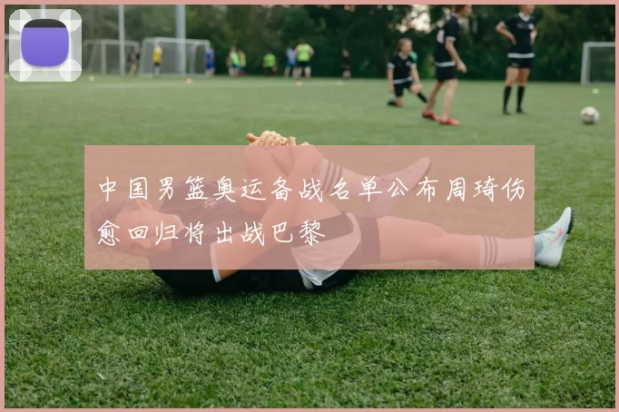 中国男篮奥运备战名单公布周琦伤愈回归将出战巴黎