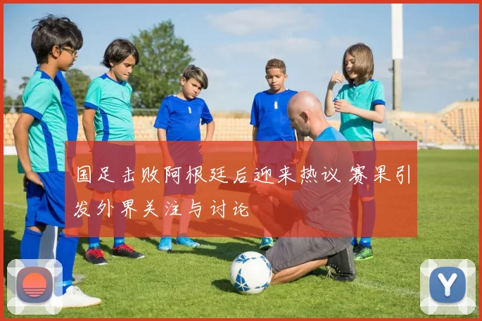 国足击败阿根廷后迎来热议 赛果引发外界关注与讨论