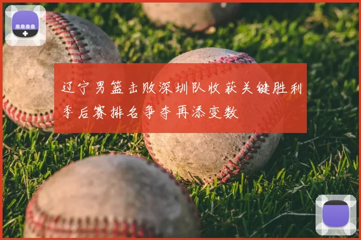 辽宁男篮击败深圳队收获关键胜利季后赛排名争夺再添变数