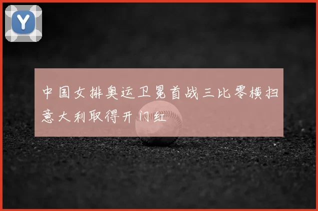 中国女排奥运卫冕首战三比零横扫意大利取得开门红