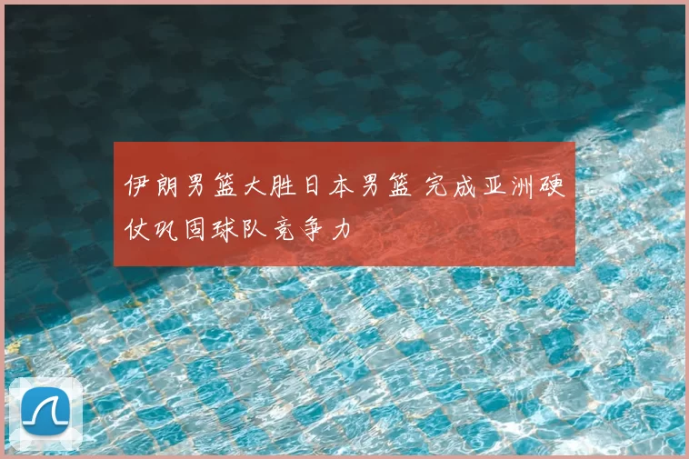 伊朗男篮大胜日本男篮 完成亚洲硬仗巩固球队竞争力
