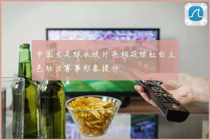 中国女足球衣设计亮相延续红白主色助力赛事形象提升