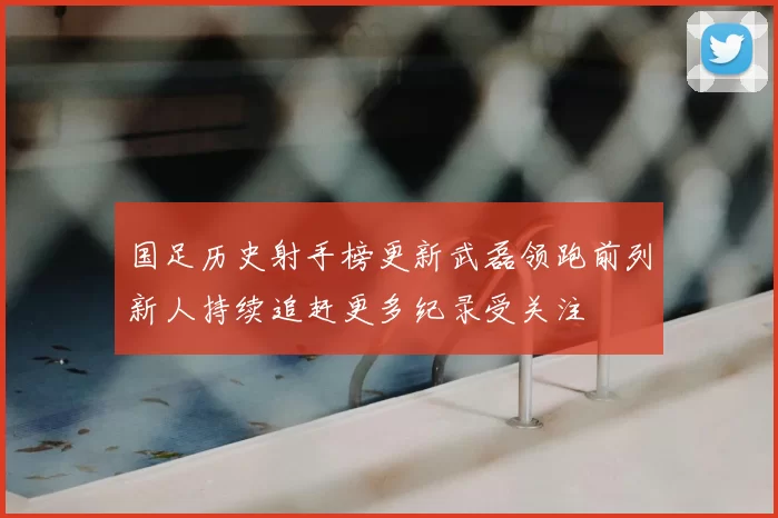 国足历史射手榜更新武磊领跑前列新人持续追赶更多纪录受关注