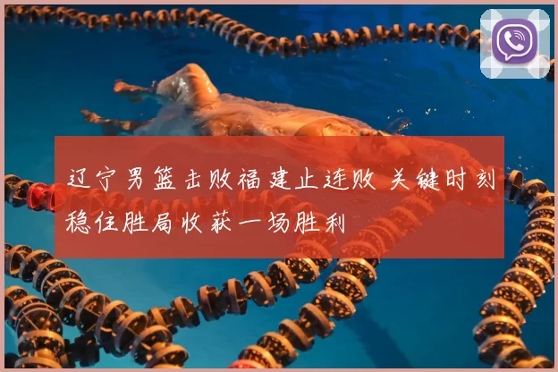 辽宁男篮击败福建止连败 关键时刻稳住胜局收获一场胜利