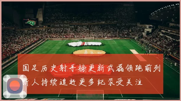 国足历史射手榜更新武磊领跑前列新人持续追赶更多纪录受关注