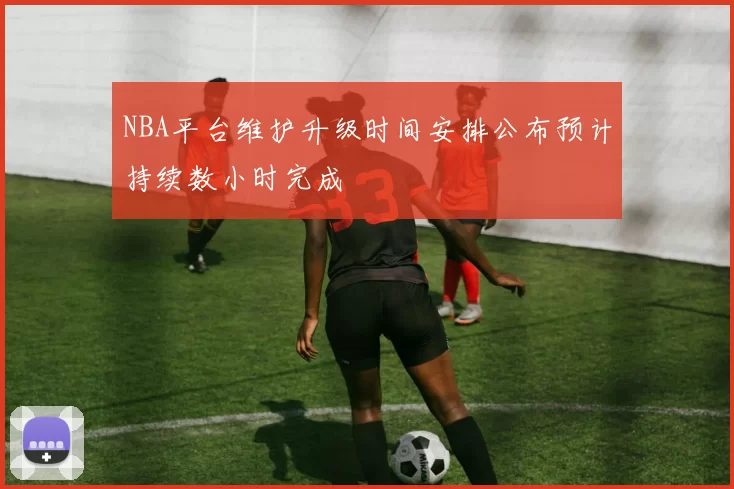 NBA平台维护升级时间安排公布预计持续数小时完成